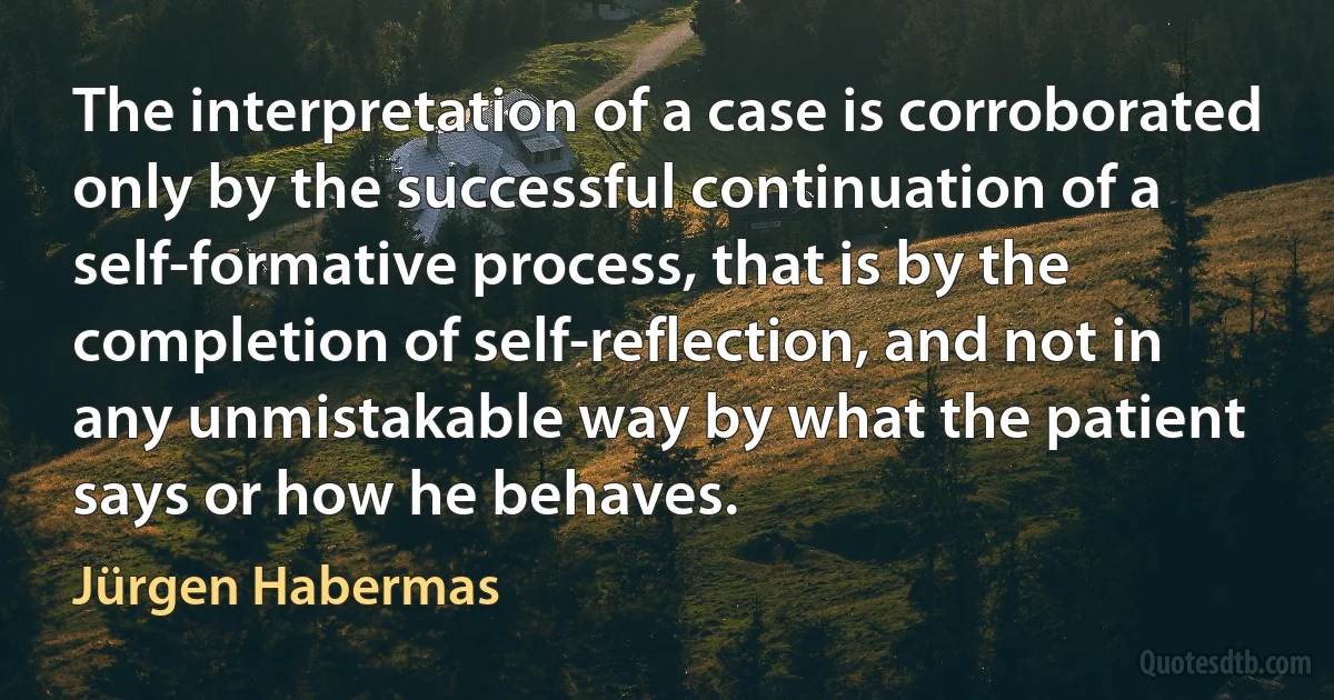 The interpretation of a case is corroborated only by the successful continuation of a self-formative process, that is by the completion of self-reflection, and not in any unmistakable way by what the patient says or how he behaves. (Jürgen Habermas)