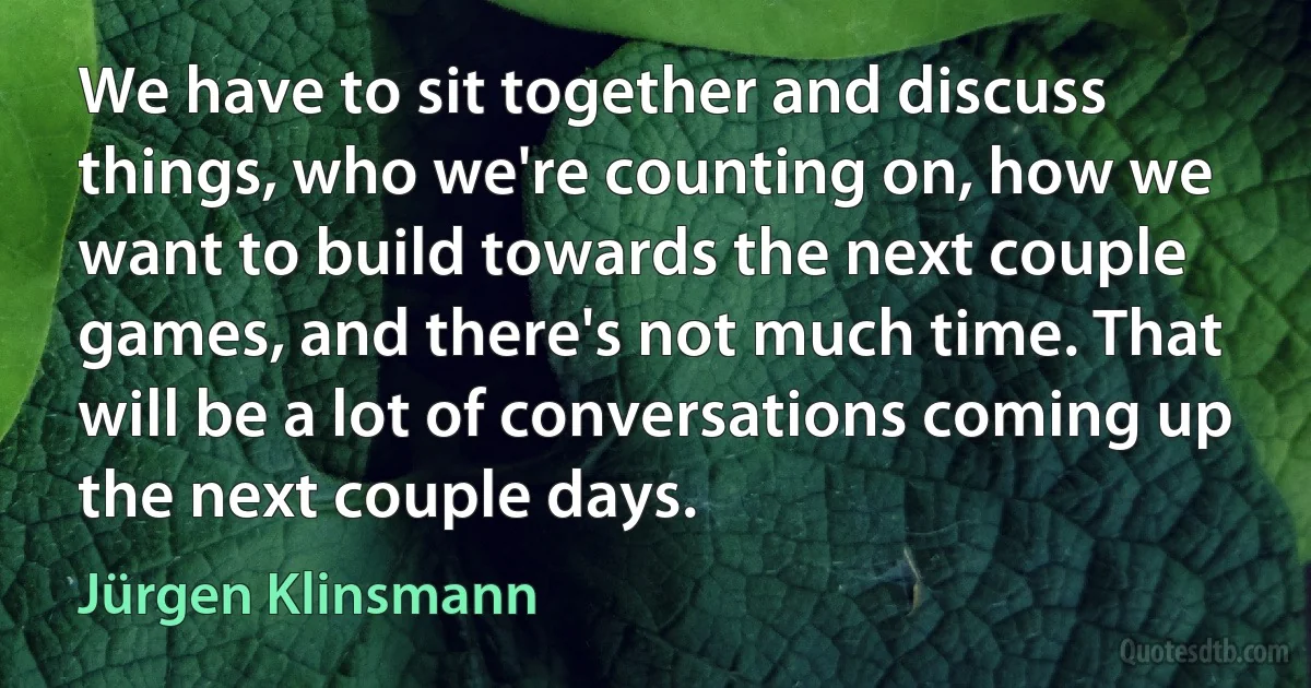 We have to sit together and discuss things, who we're counting on, how we want to build towards the next couple games, and there's not much time. That will be a lot of conversations coming up the next couple days. (Jürgen Klinsmann)