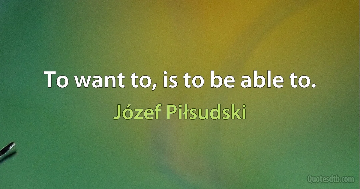 To want to, is to be able to. (Józef Piłsudski)