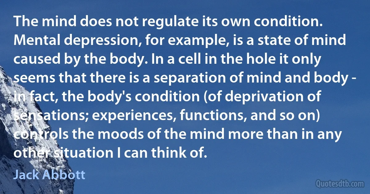 The mind does not regulate its own condition. Mental depression, for example, is a state of mind caused by the body. In a cell in the hole it only seems that there is a separation of mind and body - in fact, the body's condition (of deprivation of sensations; experiences, functions, and so on) controls the moods of the mind more than in any other situation I can think of. (Jack Abbott)