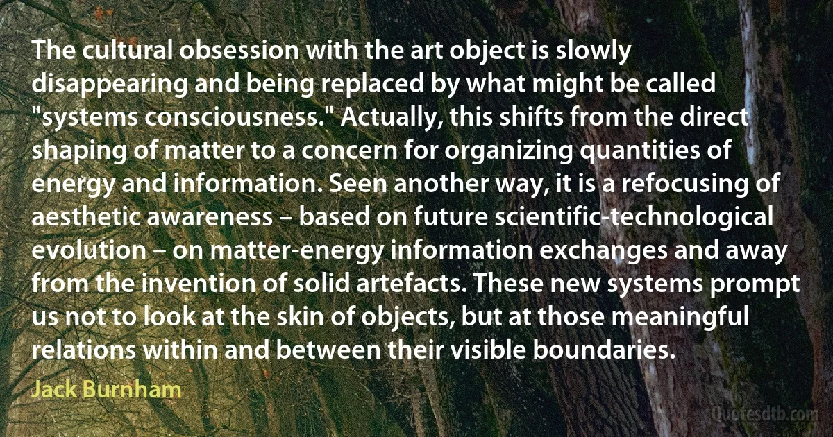 The cultural obsession with the art object is slowly disappearing and being replaced by what might be called "systems consciousness." Actually, this shifts from the direct shaping of matter to a concern for organizing quantities of energy and information. Seen another way, it is a refocusing of aesthetic awareness – based on future scientific-technological evolution – on matter-energy information exchanges and away from the invention of solid artefacts. These new systems prompt us not to look at the skin of objects, but at those meaningful relations within and between their visible boundaries. (Jack Burnham)