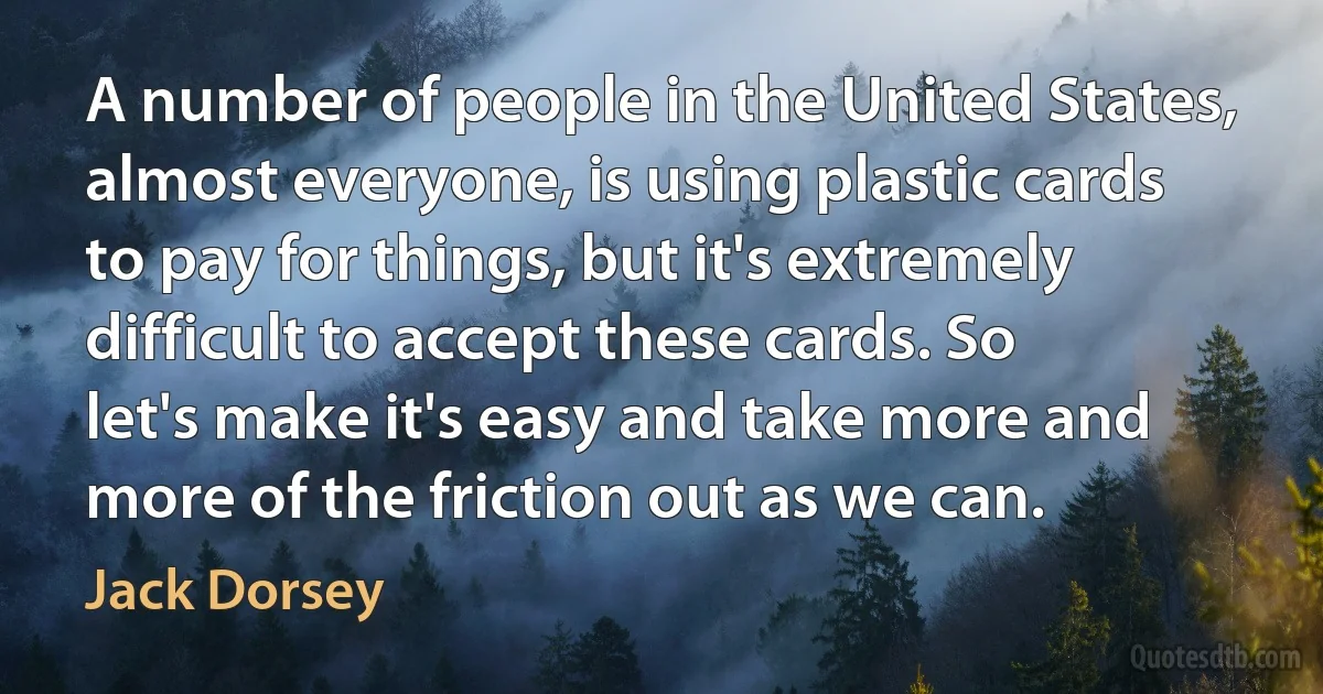 A number of people in the United States, almost everyone, is using plastic cards to pay for things, but it's extremely difficult to accept these cards. So let's make it's easy and take more and more of the friction out as we can. (Jack Dorsey)