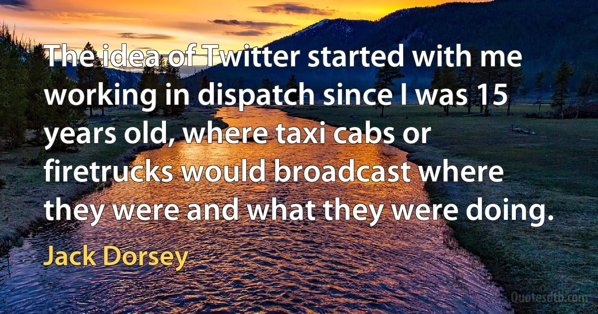 The idea of Twitter started with me working in dispatch since I was 15 years old, where taxi cabs or firetrucks would broadcast where they were and what they were doing. (Jack Dorsey)