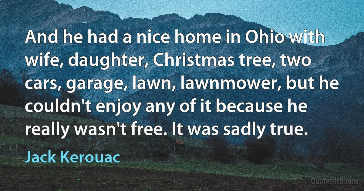 And he had a nice home in Ohio with wife, daughter, Christmas tree, two cars, garage, lawn, lawnmower, but he couldn't enjoy any of it because he really wasn't free. It was sadly true. (Jack Kerouac)