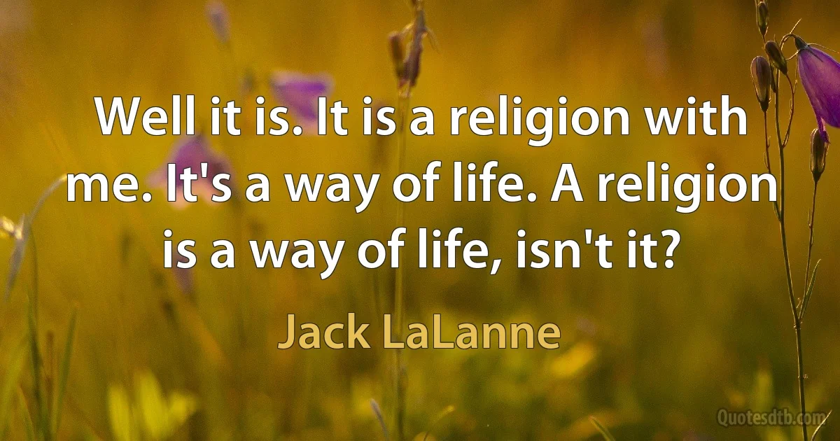 Well it is. It is a religion with me. It's a way of life. A religion is a way of life, isn't it? (Jack LaLanne)