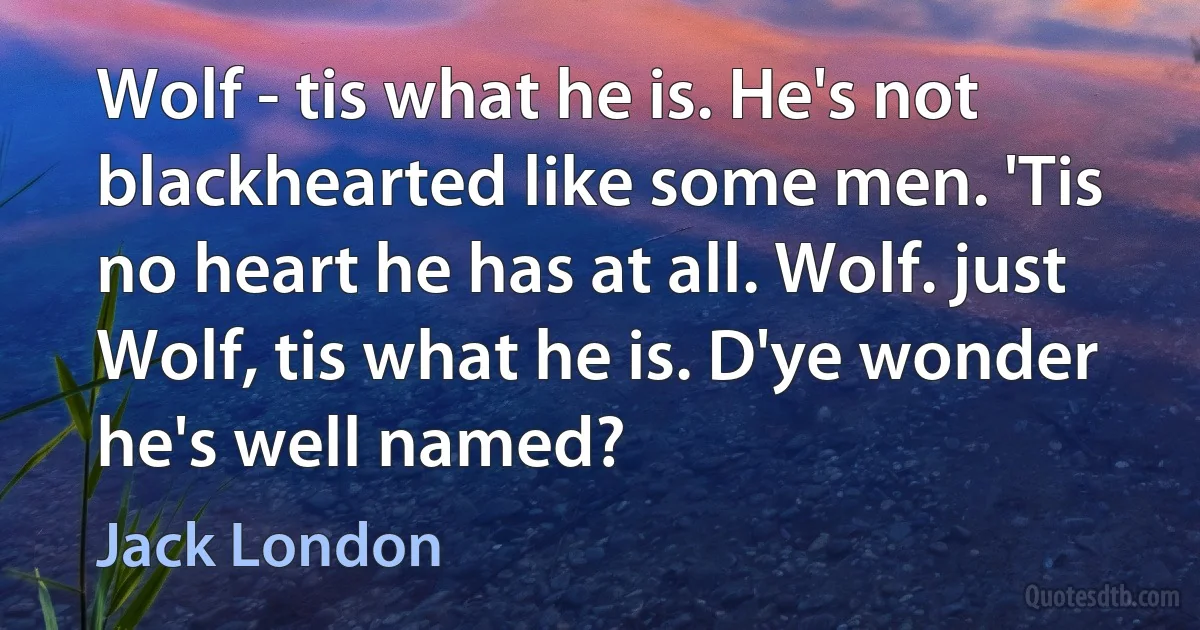 Wolf - tis what he is. He's not blackhearted like some men. 'Tis no heart he has at all. Wolf. just Wolf, tis what he is. D'ye wonder he's well named? (Jack London)