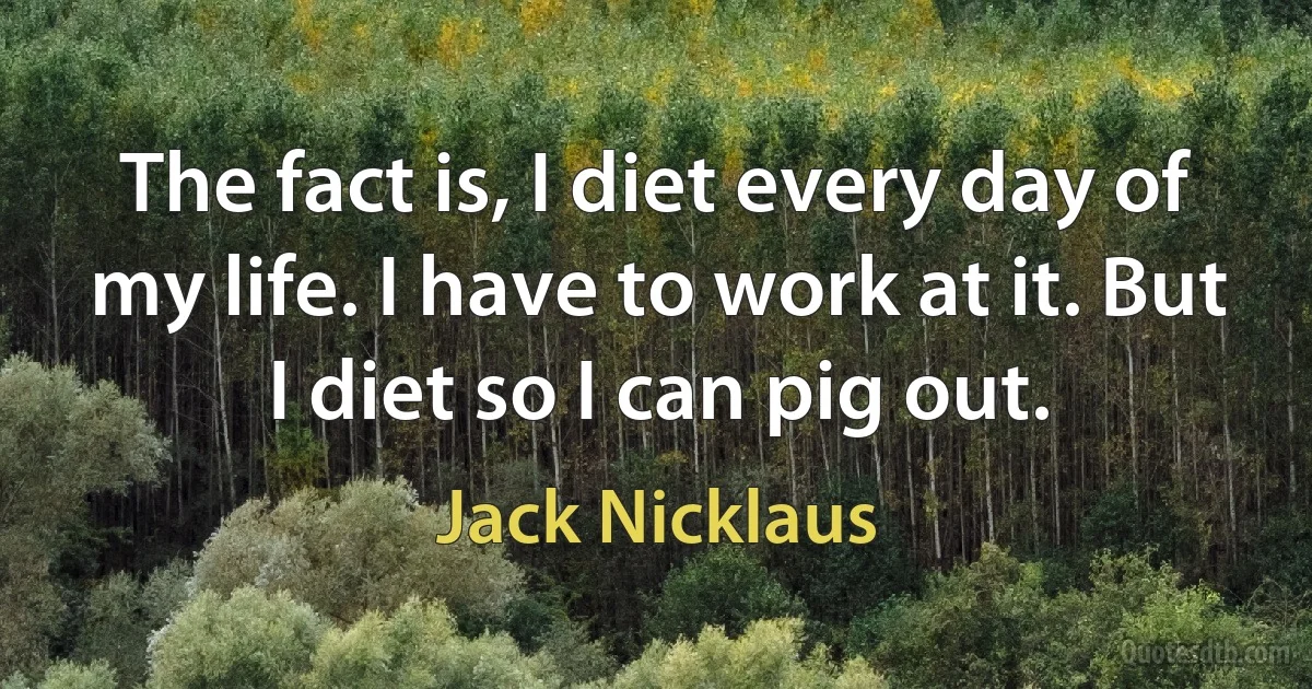 The fact is, I diet every day of my life. I have to work at it. But I diet so I can pig out. (Jack Nicklaus)