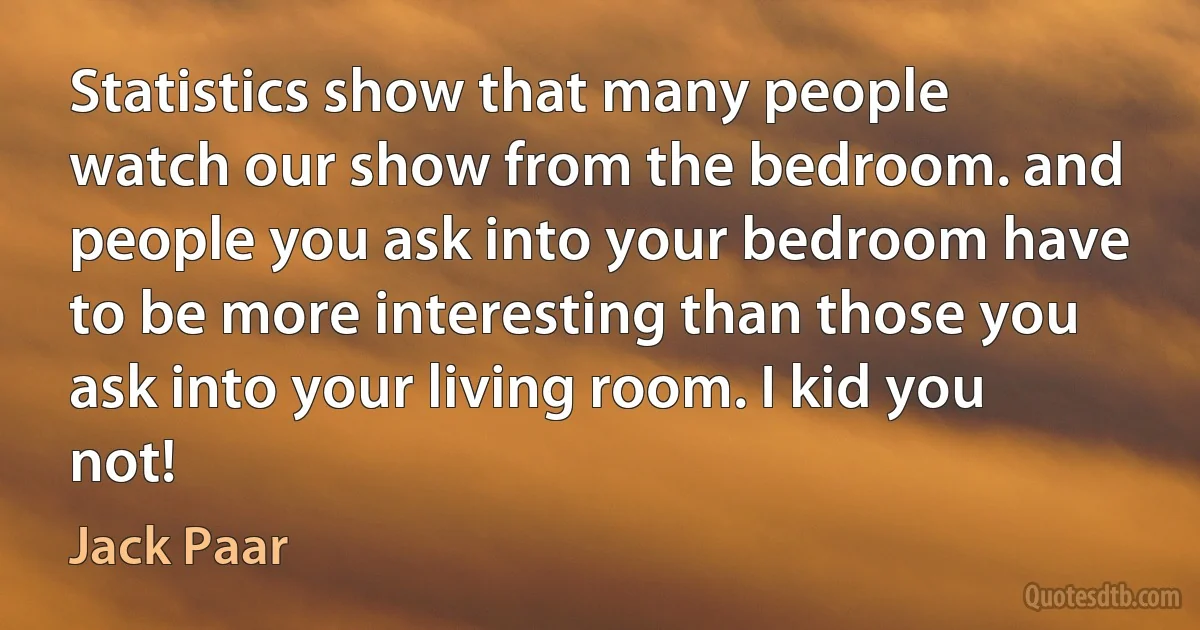 Statistics show that many people watch our show from the bedroom. and people you ask into your bedroom have to be more interesting than those you ask into your living room. I kid you not! (Jack Paar)