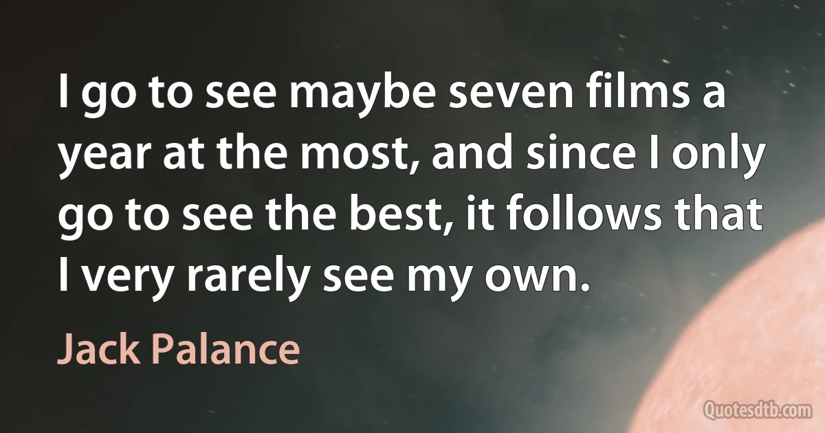 I go to see maybe seven films a year at the most, and since I only go to see the best, it follows that I very rarely see my own. (Jack Palance)