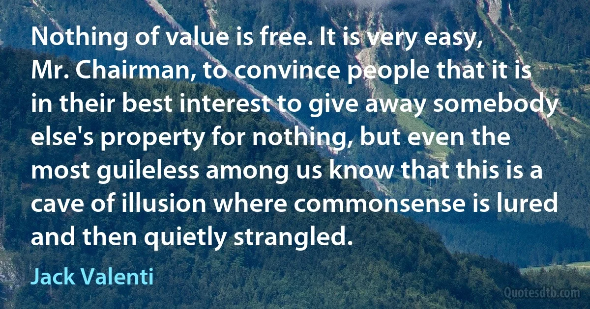 Nothing of value is free. It is very easy, Mr. Chairman, to convince people that it is in their best interest to give away somebody else's property for nothing, but even the most guileless among us know that this is a cave of illusion where commonsense is lured and then quietly strangled. (Jack Valenti)