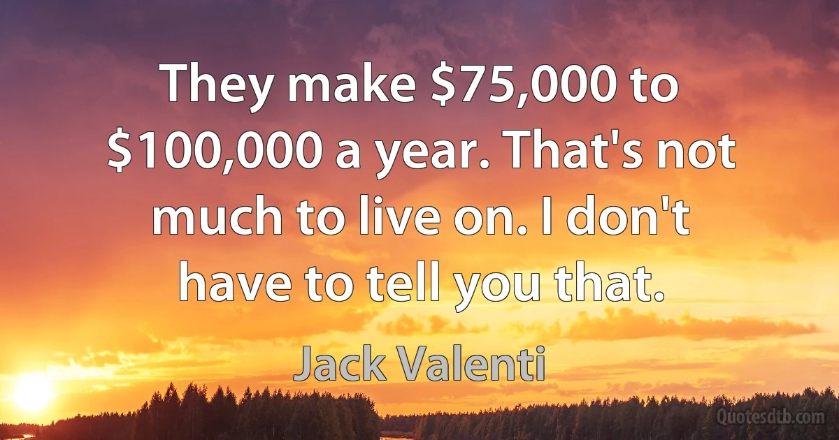 They make $75,000 to $100,000 a year. That's not much to live on. I don't have to tell you that. (Jack Valenti)