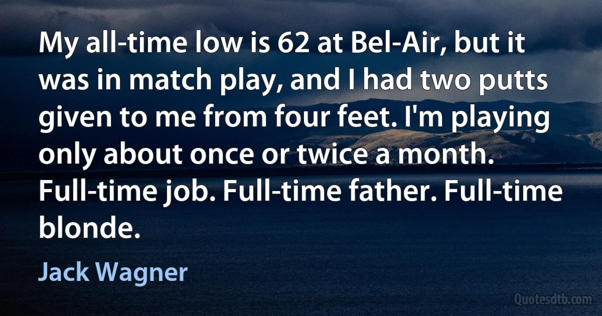 My all-time low is 62 at Bel-Air, but it was in match play, and I had two putts given to me from four feet. I'm playing only about once or twice a month. Full-time job. Full-time father. Full-time blonde. (Jack Wagner)