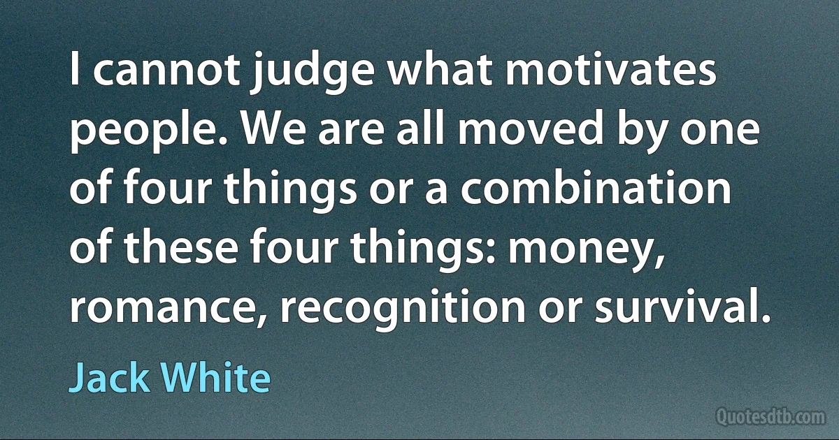 I cannot judge what motivates people. We are all moved by one of four things or a combination of these four things: money, romance, recognition or survival. (Jack White)