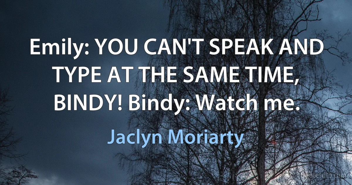 Emily: YOU CAN'T SPEAK AND TYPE AT THE SAME TIME, BINDY! Bindy: Watch me. (Jaclyn Moriarty)