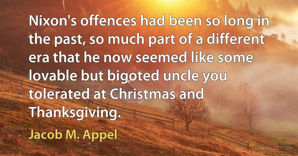 Nixon's offences had been so long in the past, so much part of a different era that he now seemed like some lovable but bigoted uncle you tolerated at Christmas and Thanksgiving. (Jacob M. Appel)