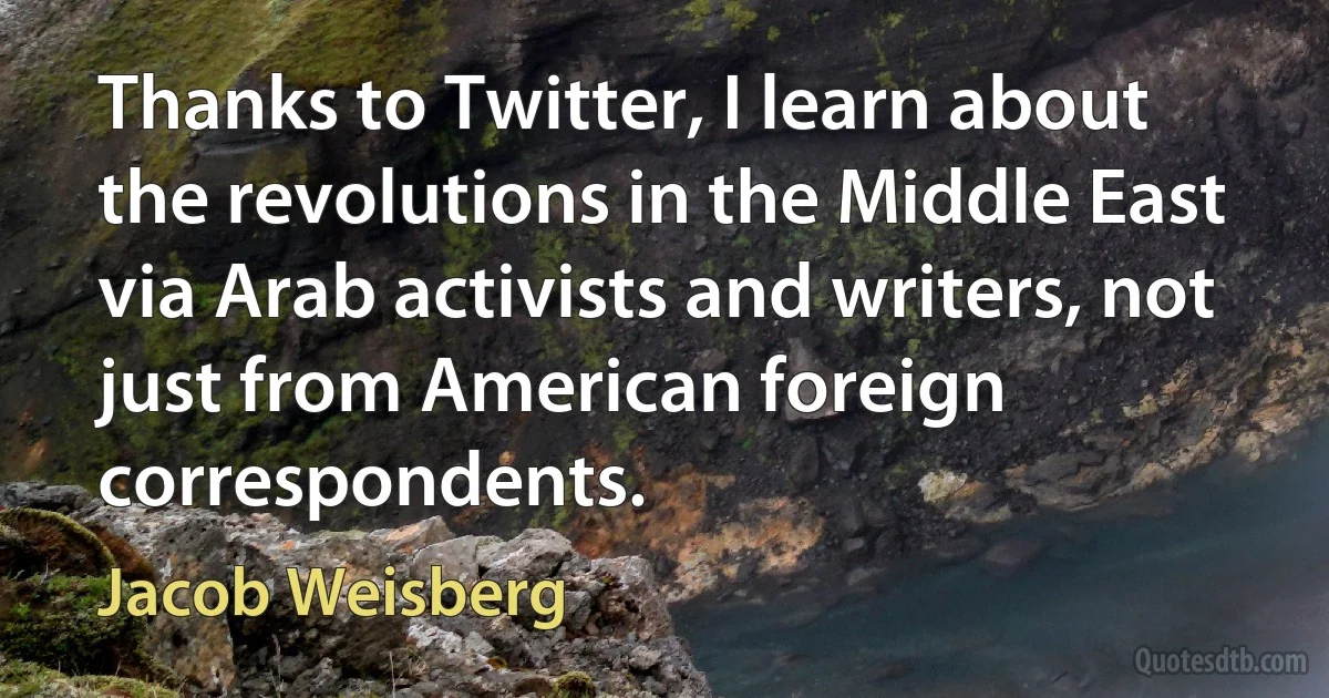 Thanks to Twitter, I learn about the revolutions in the Middle East via Arab activists and writers, not just from American foreign correspondents. (Jacob Weisberg)