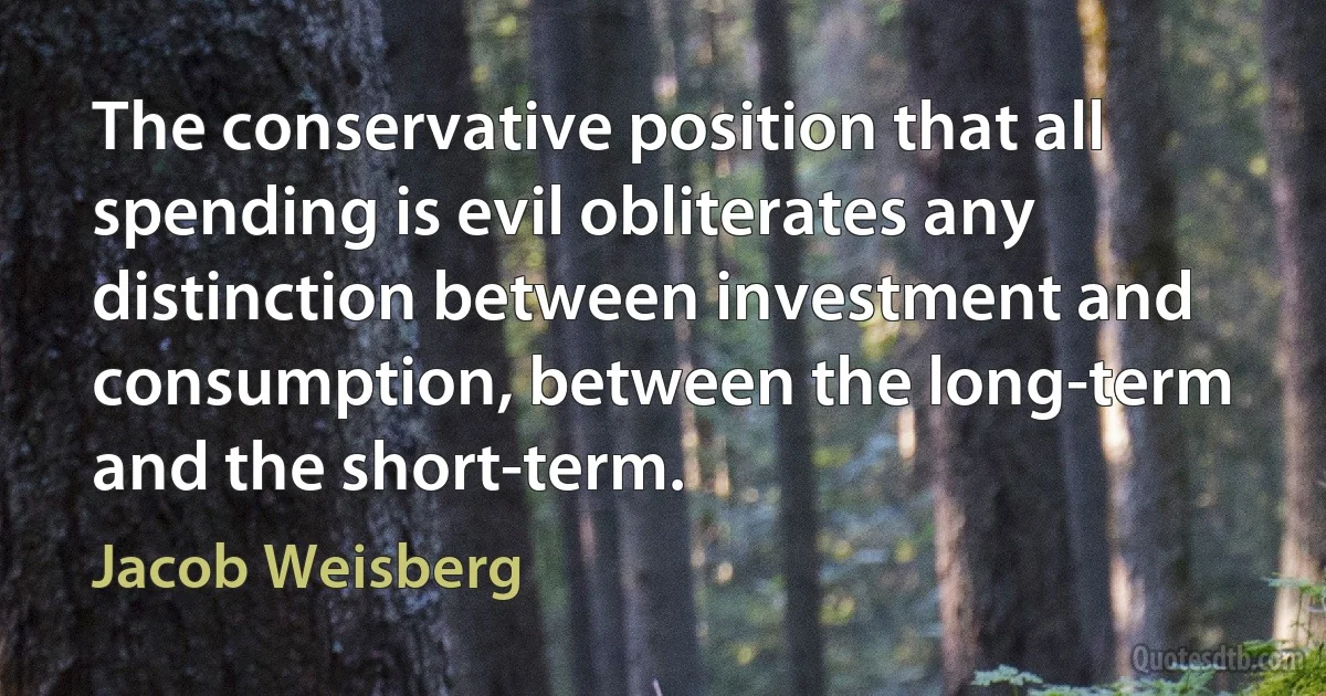 The conservative position that all spending is evil obliterates any distinction between investment and consumption, between the long-term and the short-term. (Jacob Weisberg)