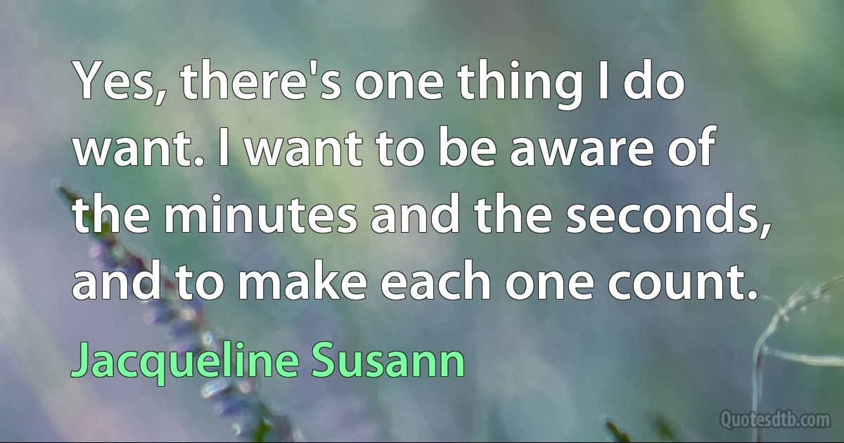 Yes, there's one thing I do want. I want to be aware of the minutes and the seconds, and to make each one count. (Jacqueline Susann)