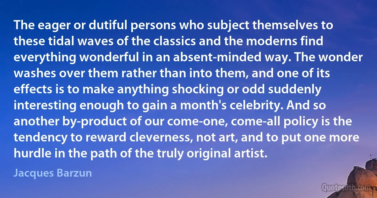 The eager or dutiful persons who subject themselves to these tidal waves of the classics and the moderns find everything wonderful in an absent-minded way. The wonder washes over them rather than into them, and one of its effects is to make anything shocking or odd suddenly interesting enough to gain a month's celebrity. And so another by-product of our come-one, come-all policy is the tendency to reward cleverness, not art, and to put one more hurdle in the path of the truly original artist. (Jacques Barzun)