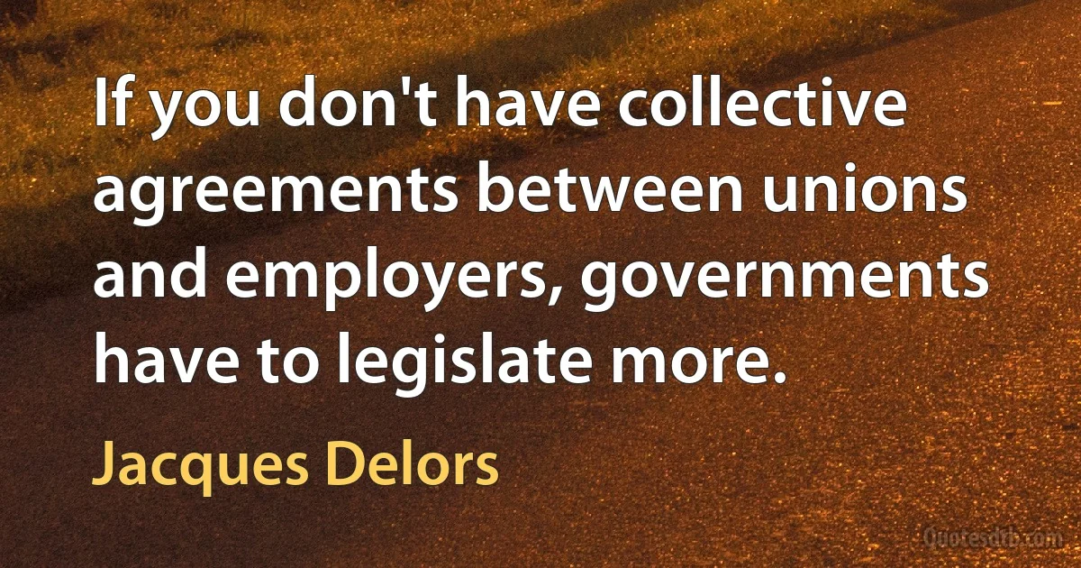 If you don't have collective agreements between unions and employers, governments have to legislate more. (Jacques Delors)