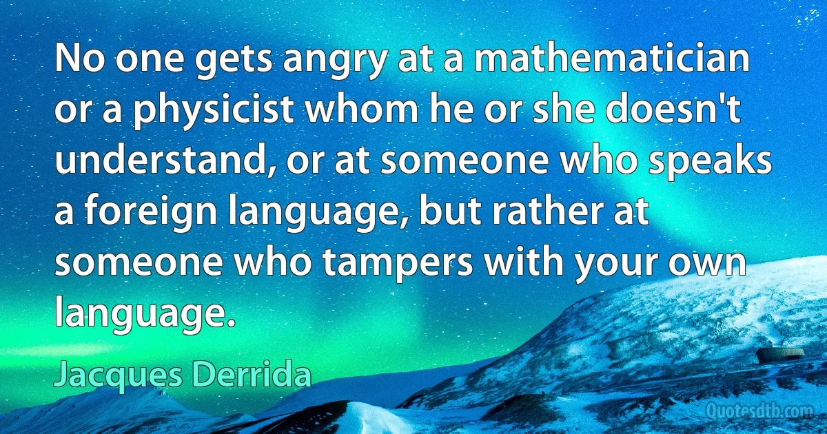 No one gets angry at a mathematician or a physicist whom he or she doesn't understand, or at someone who speaks a foreign language, but rather at someone who tampers with your own language. (Jacques Derrida)