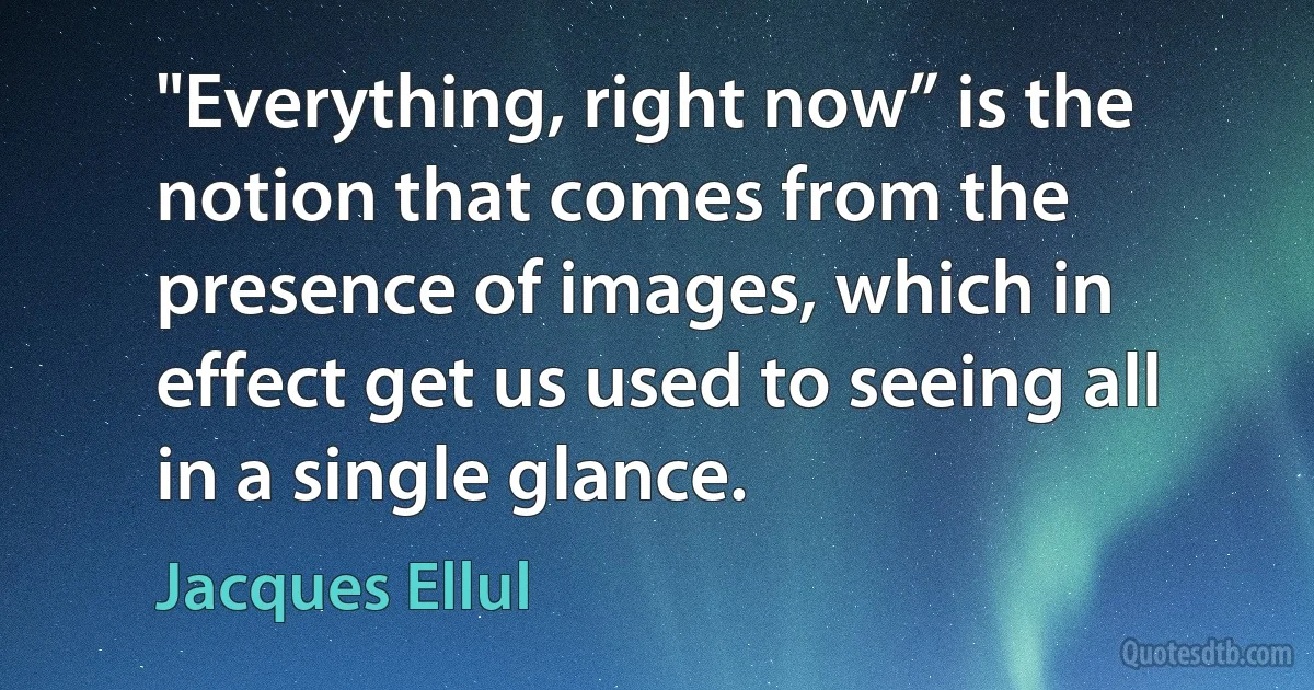 "Everything, right now” is the notion that comes from the presence of images, which in effect get us used to seeing all in a single glance. (Jacques Ellul)