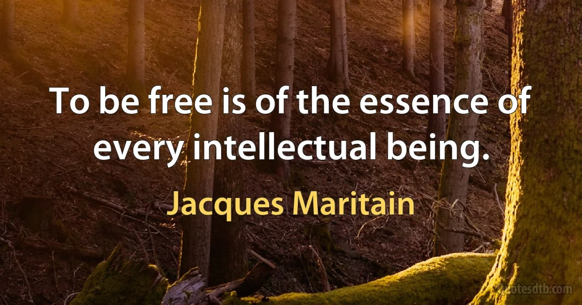 To be free is of the essence of every intellectual being. (Jacques Maritain)