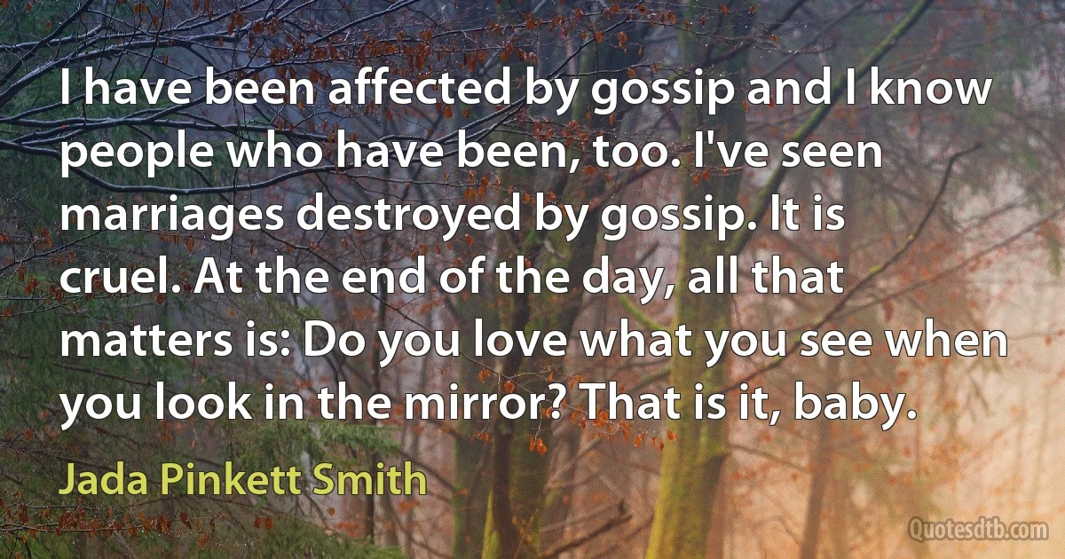 I have been affected by gossip and I know people who have been, too. I've seen marriages destroyed by gossip. It is cruel. At the end of the day, all that matters is: Do you love what you see when you look in the mirror? That is it, baby. (Jada Pinkett Smith)