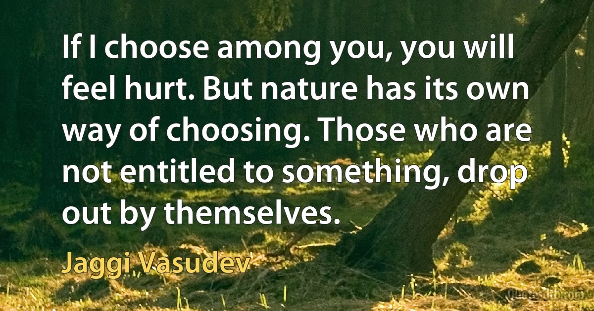 If I choose among you, you will feel hurt. But nature has its own way of choosing. Those who are not entitled to something, drop out by themselves. (Jaggi Vasudev)