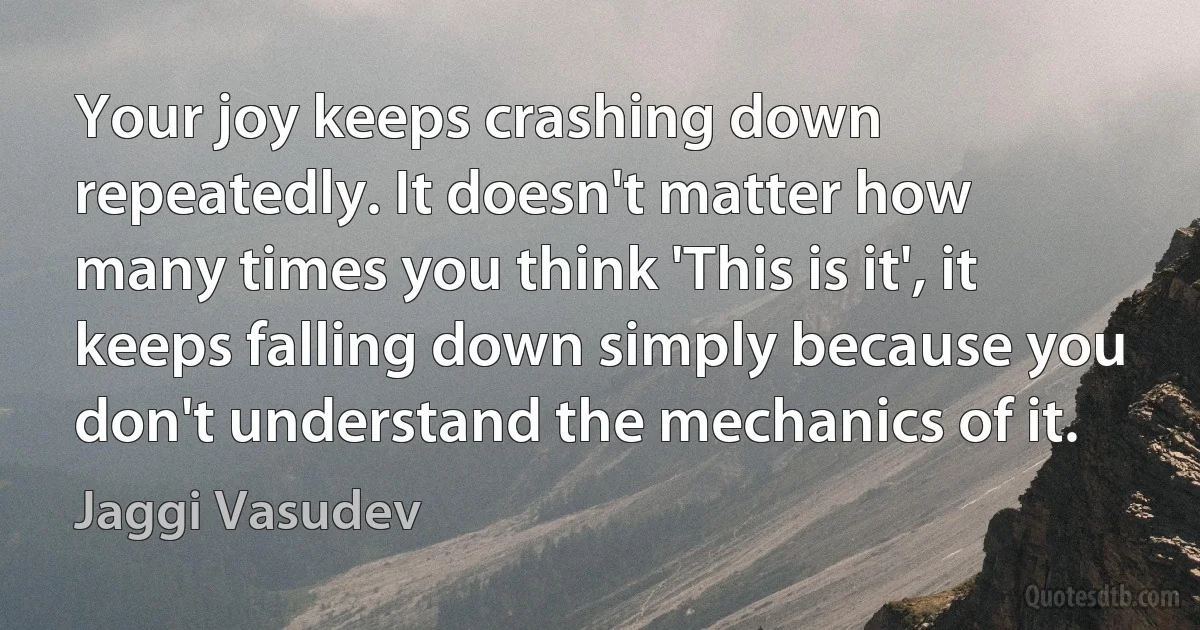 Your joy keeps crashing down repeatedly. It doesn't matter how many times you think 'This is it', it keeps falling down simply because you don't understand the mechanics of it. (Jaggi Vasudev)