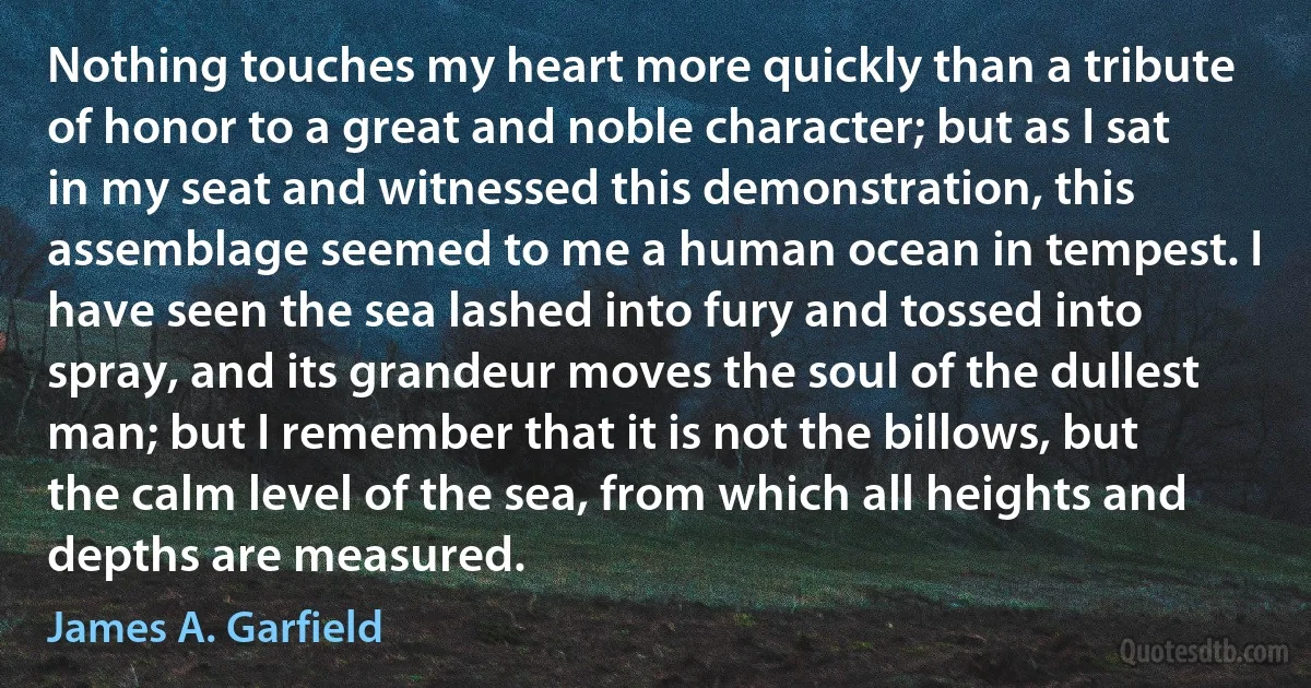 Nothing touches my heart more quickly than a tribute of honor to a great and noble character; but as I sat in my seat and witnessed this demonstration, this assemblage seemed to me a human ocean in tempest. I have seen the sea lashed into fury and tossed into spray, and its grandeur moves the soul of the dullest man; but I remember that it is not the billows, but the calm level of the sea, from which all heights and depths are measured. (James A. Garfield)