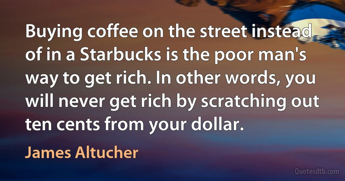 Buying coffee on the street instead of in a Starbucks is the poor man's way to get rich. In other words, you will never get rich by scratching out ten cents from your dollar. (James Altucher)