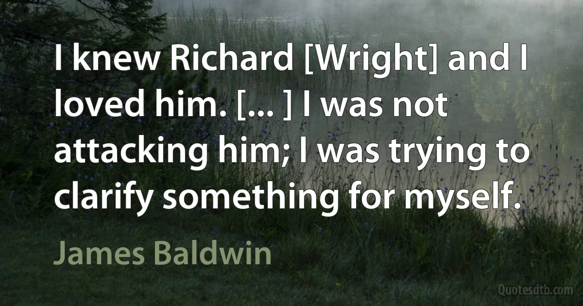 I knew Richard [Wright] and I loved him. [... ] I was not attacking him; I was trying to clarify something for myself. (James Baldwin)