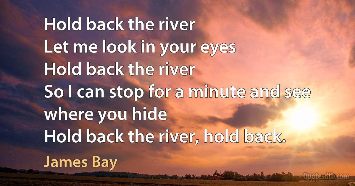 Hold back the river
Let me look in your eyes
Hold back the river
So I can stop for a minute and see where you hide
Hold back the river, hold back. (James Bay)