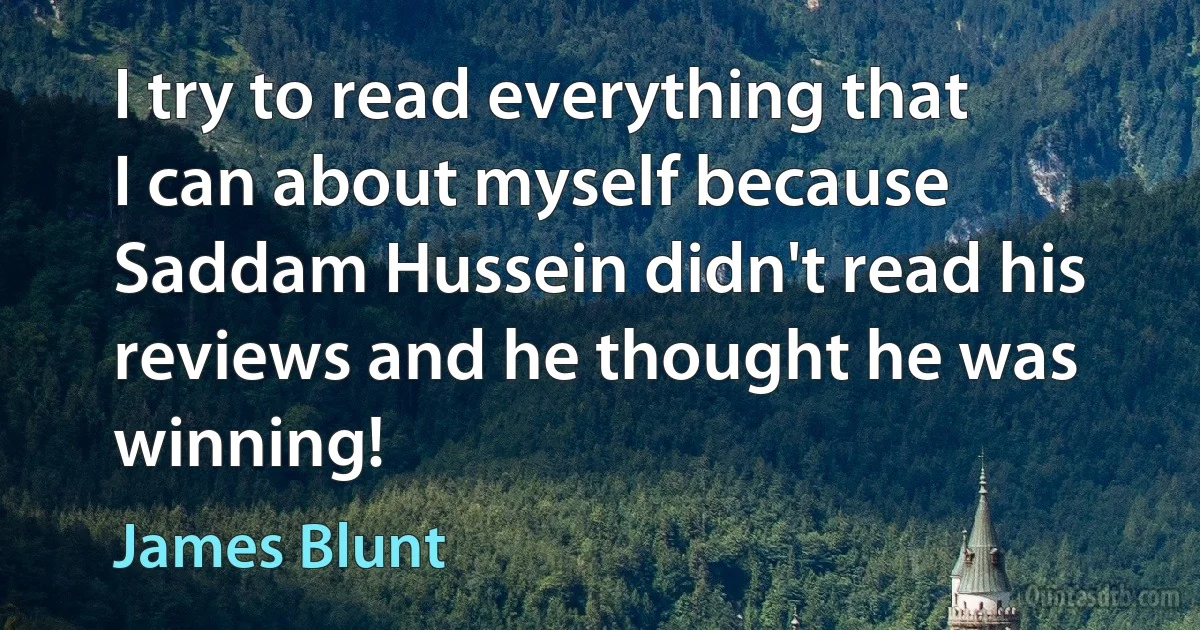 I try to read everything that I can about myself because Saddam Hussein didn't read his reviews and he thought he was winning! (James Blunt)