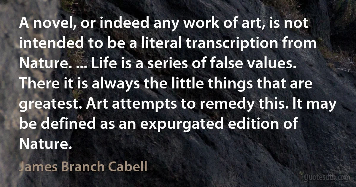 A novel, or indeed any work of art, is not intended to be a literal transcription from Nature. ... Life is a series of false values. There it is always the little things that are greatest. Art attempts to remedy this. It may be defined as an expurgated edition of Nature. (James Branch Cabell)