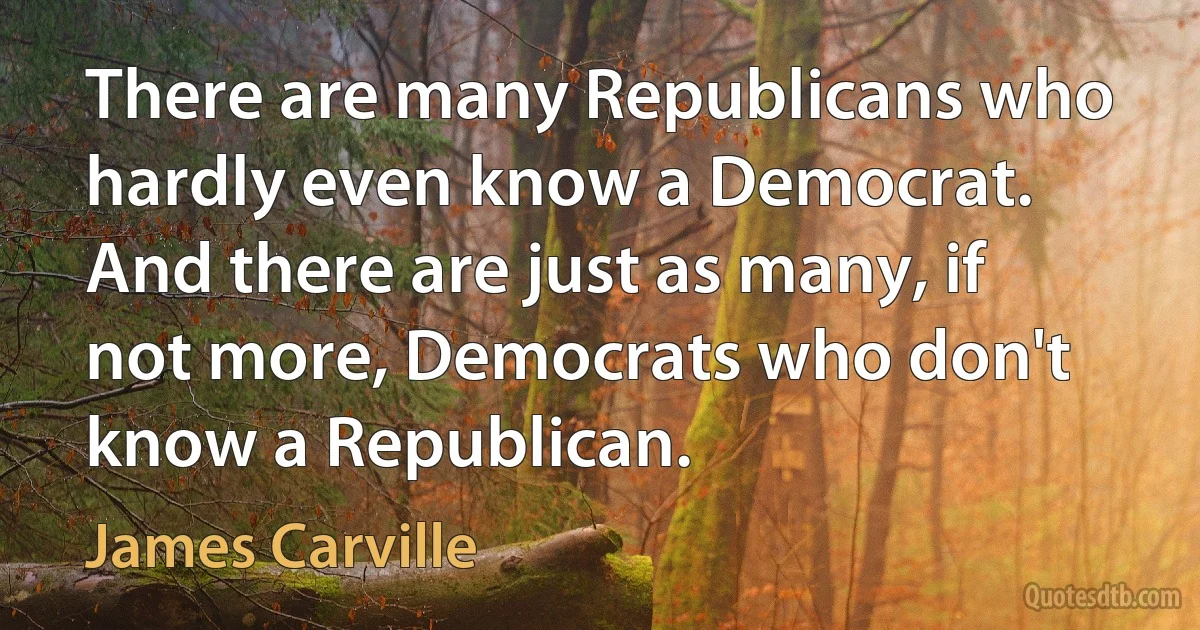 There are many Republicans who hardly even know a Democrat. And there are just as many, if not more, Democrats who don't know a Republican. (James Carville)