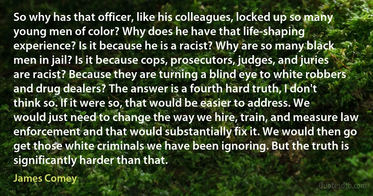 So why has that officer, like his colleagues, locked up so many young men of color? Why does he have that life-shaping experience? Is it because he is a racist? Why are so many black men in jail? Is it because cops, prosecutors, judges, and juries are racist? Because they are turning a blind eye to white robbers and drug dealers? The answer is a fourth hard truth, I don't think so. If it were so, that would be easier to address. We would just need to change the way we hire, train, and measure law enforcement and that would substantially fix it. We would then go get those white criminals we have been ignoring. But the truth is significantly harder than that. (James Comey)