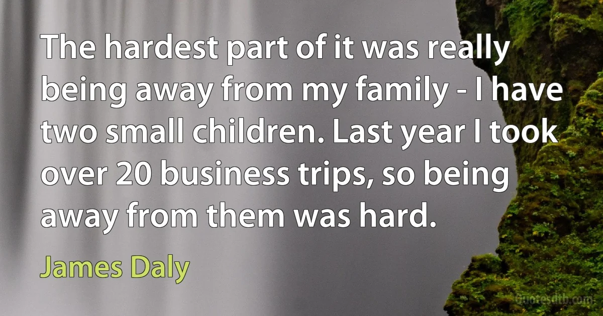 The hardest part of it was really being away from my family - I have two small children. Last year I took over 20 business trips, so being away from them was hard. (James Daly)