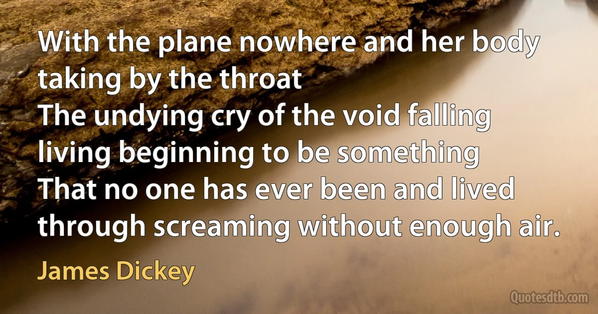 With the plane nowhere and her body taking by the throat
The undying cry of the void falling living beginning to be something
That no one has ever been and lived through screaming without enough air. (James Dickey)