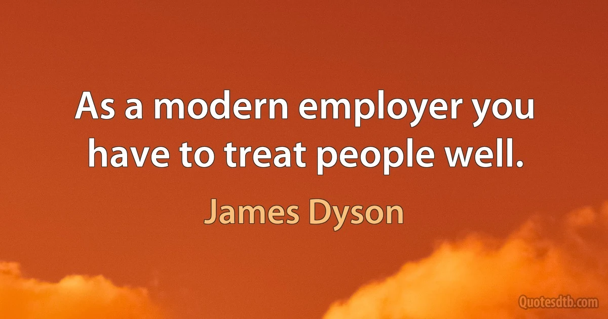 As a modern employer you have to treat people well. (James Dyson)