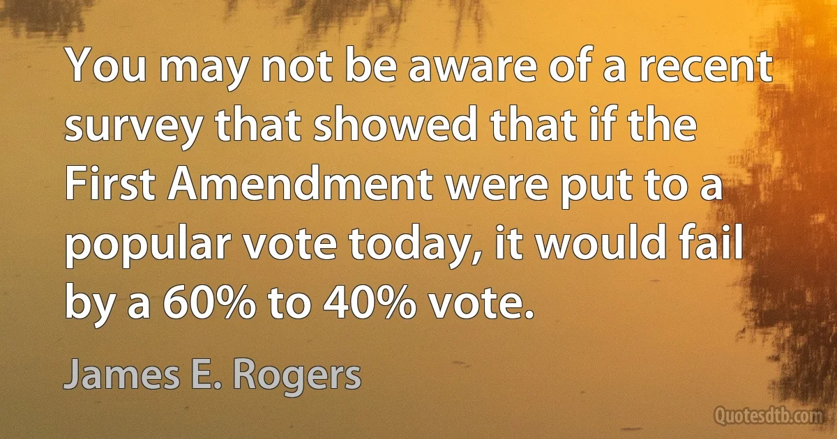 You may not be aware of a recent survey that showed that if the First Amendment were put to a popular vote today, it would fail by a 60% to 40% vote. (James E. Rogers)