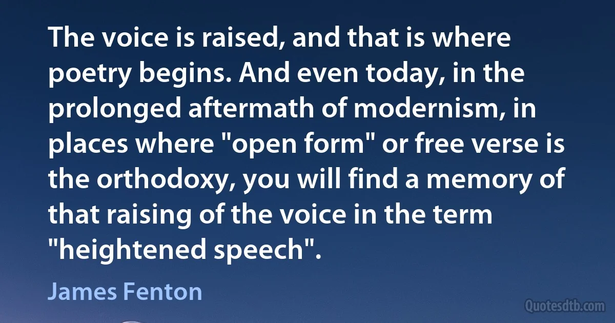 The voice is raised, and that is where poetry begins. And even today, in the prolonged aftermath of modernism, in places where "open form" or free verse is the orthodoxy, you will find a memory of that raising of the voice in the term "heightened speech". (James Fenton)