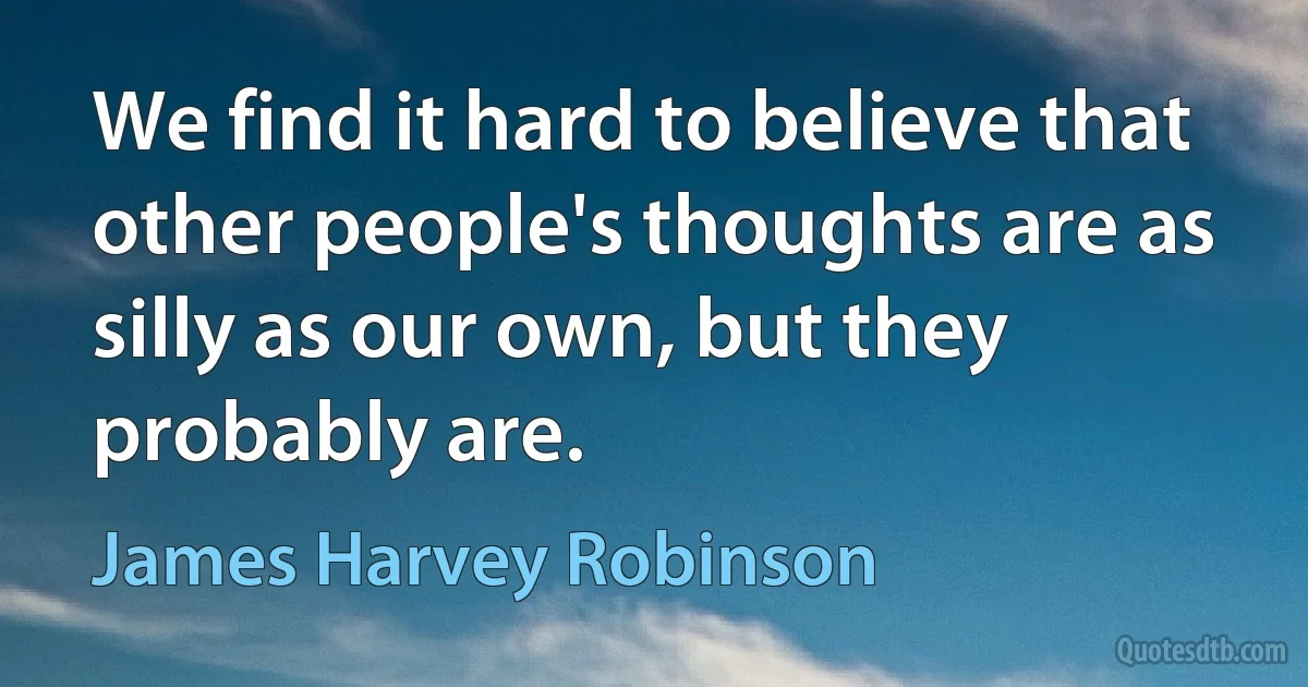 We find it hard to believe that other people's thoughts are as silly as our own, but they probably are. (James Harvey Robinson)