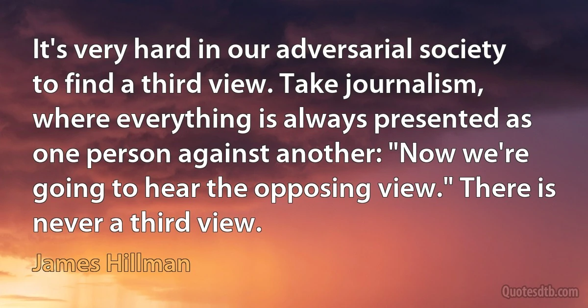 It's very hard in our adversarial society to find a third view. Take journalism, where everything is always presented as one person against another: "Now we're going to hear the opposing view." There is never a third view. (James Hillman)