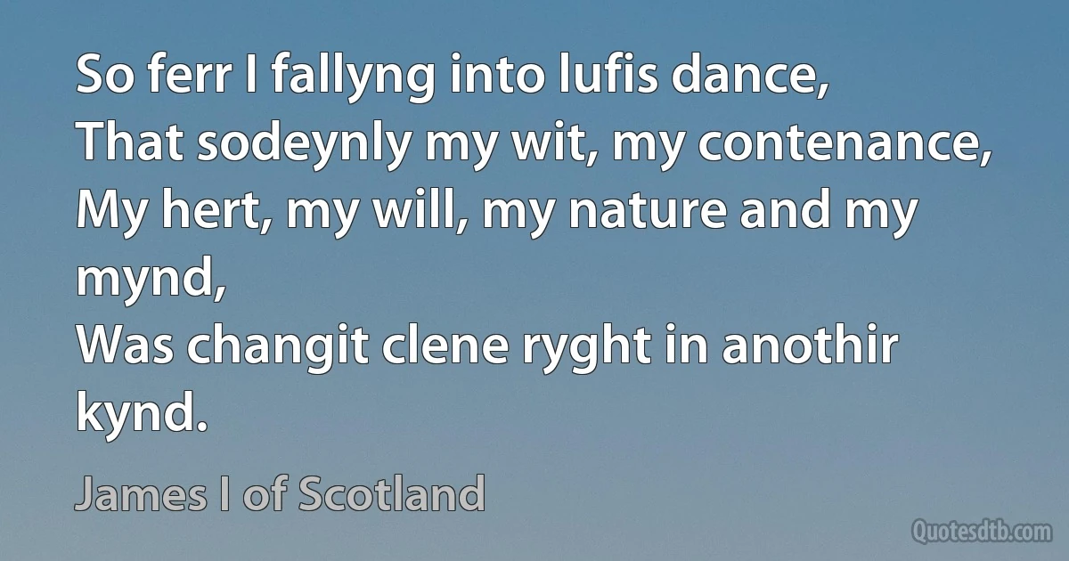 So ferr I fallyng into lufis dance,
That sodeynly my wit, my contenance,
My hert, my will, my nature and my mynd,
Was changit clene ryght in anothir kynd. (James I of Scotland)