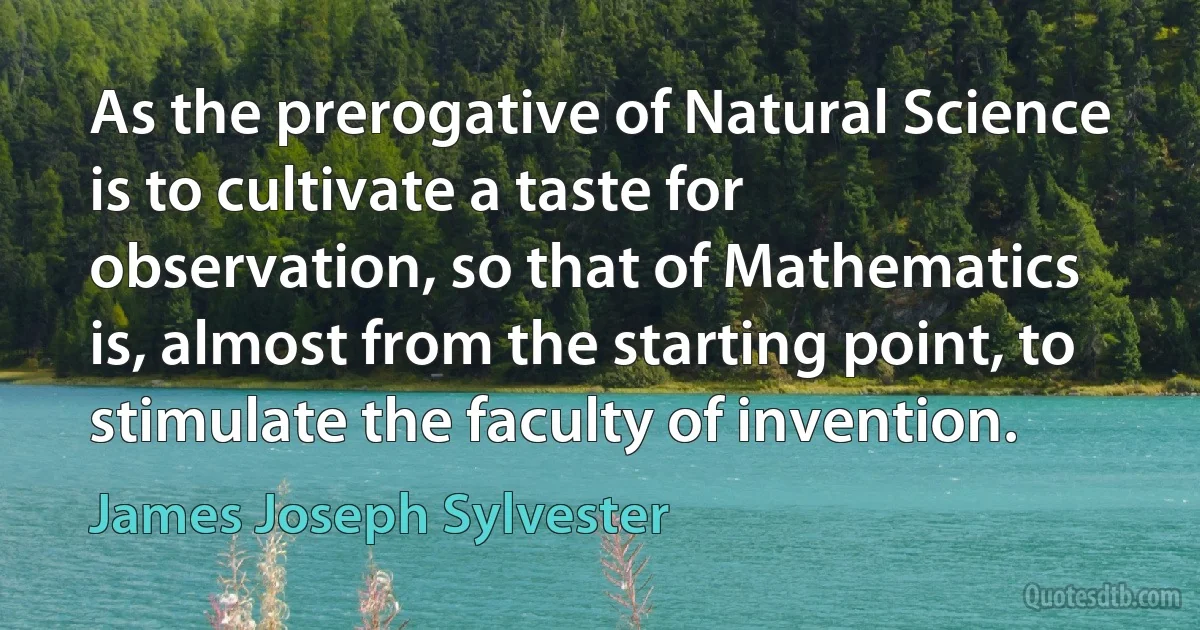 As the prerogative of Natural Science is to cultivate a taste for observation, so that of Mathematics is, almost from the starting point, to stimulate the faculty of invention. (James Joseph Sylvester)