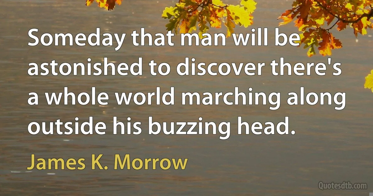 Someday that man will be astonished to discover there's a whole world marching along outside his buzzing head. (James K. Morrow)