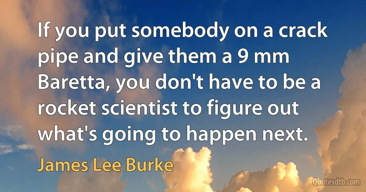 If you put somebody on a crack pipe and give them a 9 mm Baretta, you don't have to be a rocket scientist to figure out what's going to happen next. (James Lee Burke)