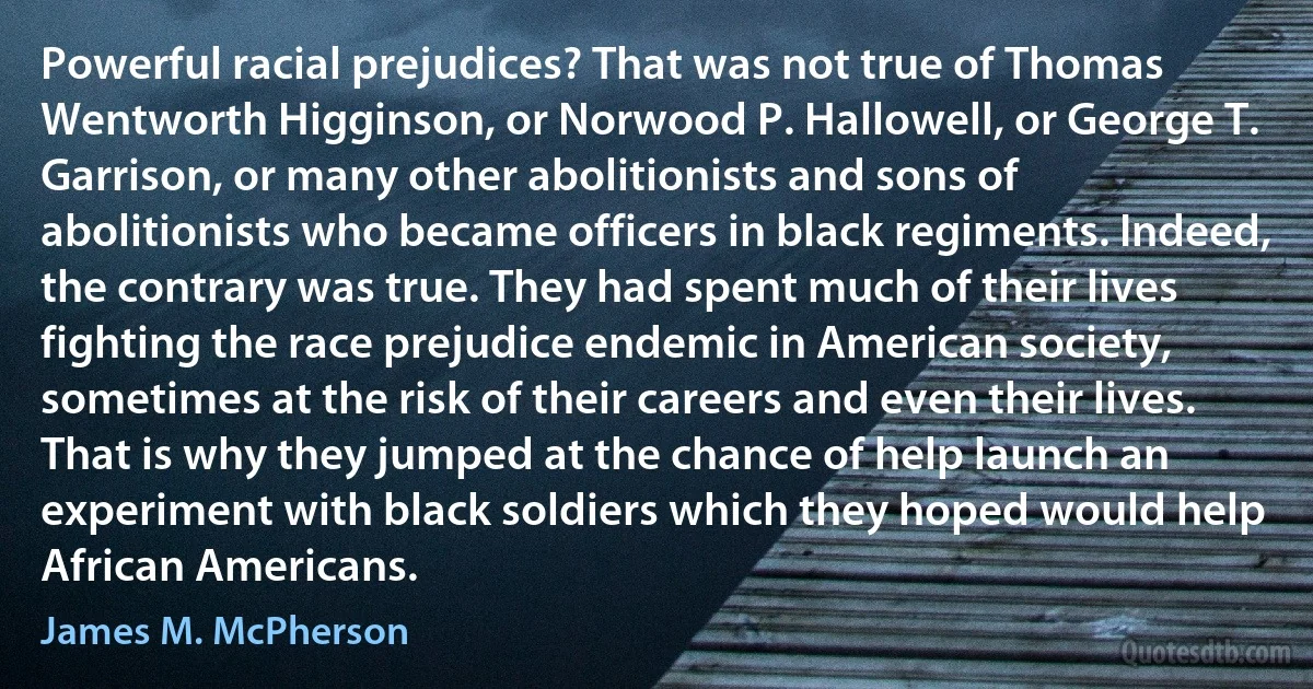 Powerful racial prejudices? That was not true of Thomas Wentworth Higginson, or Norwood P. Hallowell, or George T. Garrison, or many other abolitionists and sons of abolitionists who became officers in black regiments. Indeed, the contrary was true. They had spent much of their lives fighting the race prejudice endemic in American society, sometimes at the risk of their careers and even their lives. That is why they jumped at the chance of help launch an experiment with black soldiers which they hoped would help African Americans. (James M. McPherson)